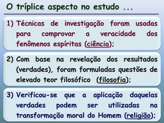 O tríplice aspecto no estudo ...1)	Técnicas de investigação foram usadas para comprovar a veracidade dos fenômenos espíritas (ciência); 2)	Com base na revelação dos resultados (verdades), foram formuladas questões de elevado teor filosófico  (filosofia); 3)	Verificou-se que a aplicação daquelas verdades podem ser utilizadas na transformação moral do Homem (religião); 