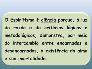 O Espiritismo é ciência porque, à luz da razão e de critérios lógicos e metodológicos, demonstra, por meio do intercambio entre encarnados e desencarnados, a existência da alma e sua imortalidade.