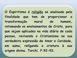 O Espiritismo é religião se analisado pela finalidade que tem de proporcionar a transformação moral do homem, retomando os ensinamentos de Cristo, para que sejam aplicados na vida diária de cada pessoa, revivendo o Cristianismo na sua verdadeira expressão de Amor e Caridade, em suma, religando a criatura à sua origem divina. Torchi. P.92-93.