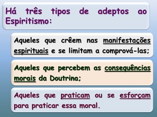 Há três tipos de adeptos ao Espiritismo:Aqueles que crêem nas manifestações espirituais e se limitam a comprová-las;Aqueles que percebem as consequências morais da Doutrina;Aqueles que praticam ou se esforçam para praticar essa moral.