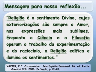 Mensagem para nossa reflexão...“Religião é o sentimento Divino, cujas exteriorizações são sempre o Amor, nas expressões mais sublimes. Enquanto a Ciência e a Filosofia operam o trabalho da experimentação e do raciocínio, a Religião edifica e ilumina os sentimentos.”XAVIER, F.C. O consolador.  Pelo Espírito Emmanuel. 26. ed. Rio de Janeiro: FEB, 2006. Definição, p 19-20.
