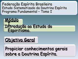 Federação Espírita BrasileiraFederação Espírita Brasileira
Estudo Sistematizado da Doutrina EspíritaEstudo Sistematizado da Doutrina Espírita
Programa Fundamental – Tomo IPrograma Fundamental – Tomo I
MóduloMódulo
II
Introdução ao Estudo doIntrodução ao Estudo do
Espiritismo.Espiritismo.
Propiciar conhecimentos geraisPropiciar conhecimentos gerais
sobre a Doutrina Espírita.sobre a Doutrina Espírita.
Objetivo GeralObjetivo Geral
 