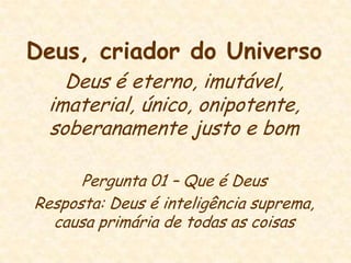 Deus, criador do UniversoDeus é eterno, imutável, imaterial, único, onipotente, soberanamente justo e bomPergunta 01 – Que é DeusResposta: Deus é inteligência suprema, causa primária de todas as coisas