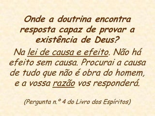 Onde a doutrina encontra resposta capaz de provar a existência de Deus?Na lei de causa e efeito. Não há efeito sem causa. Procurai a causa de tudo que não é obra do homem, e a vossa razão vos responderá. (Pergunta n.º 4 do Livro dos Espíritos)