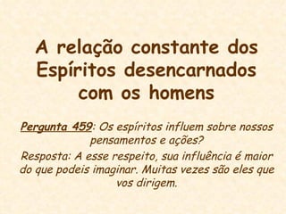 A relação constante dos Espíritos desencarnados com os homens Pergunta 459 : Os espíritos influem sobre nossos pensamentos e ações? Resposta: A esse respeito, sua influência é maior do que podeis imaginar. Muitas vezes são eles que vos dirigem. 