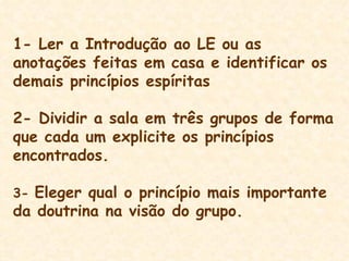 1- Ler a Introdução ao LE ou as anotações feitas em casa e identificar os demais princípios espíritas 2- Dividir a sala em três grupos de forma que cada um explicite os princípios encontrados.  3-  Eleger qual o princípio mais importante da doutrina na visão do grupo. 