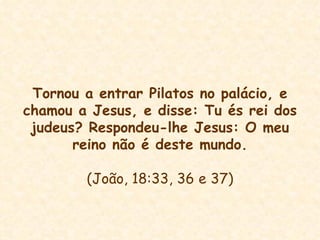 Tornou a entrar Pilatos no palácio, e chamou a Jesus, e disse: Tu és rei dos judeus? Respondeu-lhe Jesus: O meu reino não é deste mundo. (João, 18:33, 36 e 37) 