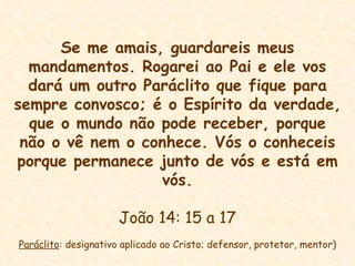 Se me amais, guardareis meus mandamentos. Rogarei ao Pai e ele vos dará um outro Paráclito que fique para sempre convosco; é o Espírito da verdade, que o mundo não pode receber, porque não o vê nem o conhece. Vós o conheceis porque permanece junto de vós e está em vós. João 14: 15 a 17 Paráclito : designativo aplicado ao Cristo; defensor, protetor, mentor) 