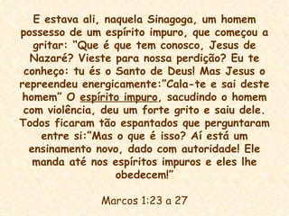 E estava ali, naquela Sinagoga, um homem possesso de um espírito impuro, que começou a gritar: “Que é que tem conosco, Jesus de Nazaré? Vieste para nossa perdição? Eu te conheço: tu és o Santo de Deus! Mas Jesus o repreendeu energicamente:”Cala-te e sai deste homem” O  espírito impuro , sacudindo o homem com violência, deu um forte grito e saiu dele. Todos ficaram tão espantados que perguntaram entre si:”Mas o que é isso? Aí está um ensinamento novo, dado com autoridade! Ele manda até nos espíritos impuros e eles lhe obedecem!” Marcos 1:23 a 27 
