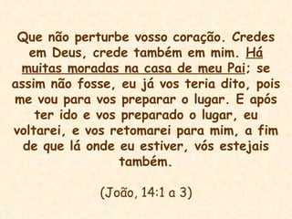 Que não perturbe vosso coração. Credes em Deus, crede também em mim.  Há muitas moradas na casa de meu Pai ; se assim não fosse, eu já vos teria dito, pois me vou para vos preparar o lugar. E após ter ido e vos preparado o lugar, eu voltarei, e vos retomarei para mim, a fim de que lá onde eu estiver, vós estejais também. (João, 14:1 a 3) 