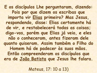 E os discípulos Lhe perguntaram, dizendo: Pois por que dizem os escribas que importa vir  Elias  primeiro? Mas Jesus, respondendo, disse: Elias certamente há de vir, e restabelecerá todas as coisas; digo-vos, porém que Elias já veio, e eles não o conheceram, antes fizeram dele quanto quiseram. Assim também o Filho do Homem há de padecer às suas mãos. Então compreenderam os discípulos que era de  João Batista  que Jesus lhe falara. Mateus, 17: 10 a 13) 