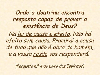Onde a doutrina encontra resposta capaz de provar a existência de Deus? Na  lei de causa e efeito . Não há efeito sem causa. Procurai a causa de tudo que não é obra do homem, e a vossa  razão  vos responderá.  (Pergunta n.º 4 do Livro dos Espíritos) 