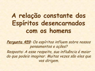 A relação constante dos
Espíritos desencarnados
com os homens
Pergunta 459: Os espíritos influem sobre nossos
pensamentos e ações?
Resposta: A esse respeito, sua influência é maior
do que podeis imaginar. Muitas vezes são eles que
vos dirigem.
 