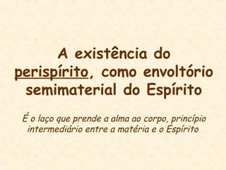 A existência do
perispírito, como envoltório
semimaterial do Espírito
É o laço que prende a alma ao corpo, princípio
intermediário entre a matéria e o Espírito
 