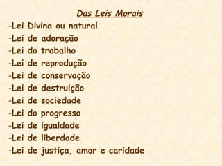 Das Leis Morais
-Lei Divina ou natural
-Lei de adoração
-Lei do trabalho
-Lei de reprodução
-Lei de conservação
-Lei de destruição
-Lei de sociedade
-Lei do progresso
-Lei de igualdade
-Lei de liberdade
-Lei de justiça, amor e caridade
 