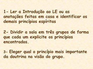 1- Ler a Introdução ao LE ou as
anotações feitas em casa e identificar os
demais princípios espíritas
2- Dividir a sala em três grupos de forma
que cada um explicite os princípios
encontrados.
3- Eleger qual o princípio mais importante
da doutrina na visão do grupo.
 