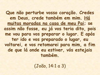 Que não perturbe vosso coração. Credes
em Deus, crede também em mim. Há
muitas moradas na casa de meu Pai; se
assim não fosse, eu já vos teria dito, pois
me vou para vos preparar o lugar. E após
ter ido e vos preparado o lugar, eu
voltarei, e vos retomarei para mim, a fim
de que lá onde eu estiver, vós estejais
também.
(João, 14:1 a 3)
 