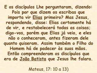 E os discípulos Lhe perguntaram, dizendo:
Pois por que dizem os escribas que
importa vir Elias primeiro? Mas Jesus,
respondendo, disse: Elias certamente há
de vir, e restabelecerá todas as coisas;
digo-vos, porém que Elias já veio, e eles
não o conheceram, antes fizeram dele
quanto quiseram. Assim também o Filho do
Homem há de padecer às suas mãos.
Então compreenderam os discípulos que
era de João Batista que Jesus lhe falara.
Mateus, 17: 10 a 13)
 