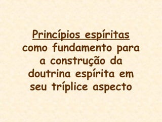 Princípios espíritas
como fundamento para
a construção da
doutrina espírita em
seu tríplice aspecto
 