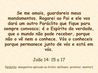 Se me amais, guardareis meus
mandamentos. Rogarei ao Pai e ele vos
dará um outro Paráclito que fique para
sempre convosco; é o Espírito da verdade,
que o mundo não pode receber, porque
não o vê nem o conhece. Vós o conheceis
porque permanece junto de vós e está em
vós.
João 14: 15 a 17
Paráclito: designativo aplicado ao Cristo; defensor, protetor, mentor)
 