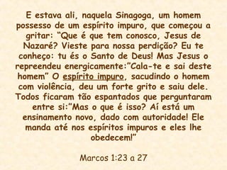 E estava ali, naquela Sinagoga, um homem
possesso de um espírito impuro, que começou a
gritar: “Que é que tem conosco, Jesus de
Nazaré? Vieste para nossa perdição? Eu te
conheço: tu és o Santo de Deus! Mas Jesus o
repreendeu energicamente:”Cala-te e sai deste
homem” O espírito impuro, sacudindo o homem
com violência, deu um forte grito e saiu dele.
Todos ficaram tão espantados que perguntaram
entre si:”Mas o que é isso? Aí está um
ensinamento novo, dado com autoridade! Ele
manda até nos espíritos impuros e eles lhe
obedecem!”
Marcos 1:23 a 27
 