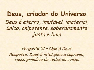 Deus, criador do Universo
Deus é eterno, imutável, imaterial,
único, onipotente, soberanamente
justo e bom
Pergunta 01 – Que é Deus
Resposta: Deus é inteligência suprema,
causa primária de todas as coisas
 