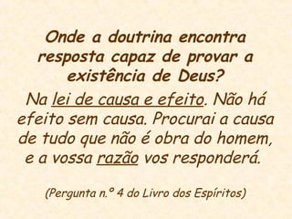 Onde a doutrina encontra
resposta capaz de provar a
existência de Deus?
Na lei de causa e efeito. Não há
efeito sem causa. Procurai a causa
de tudo que não é obra do homem,
e a vossa razão vos responderá.
(Pergunta n.º 4 do Livro dos Espíritos)
 
