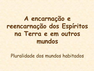 A encarnação e
reencarnação dos Espíritos
na Terra e em outros
mundos
Pluralidade dos mundos habitados
 