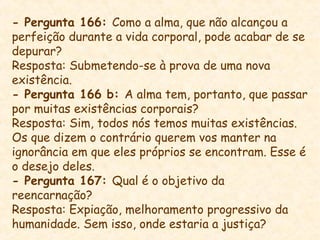 - Pergunta 166: Como a alma, que não alcançou a
perfeição durante a vida corporal, pode acabar de se
depurar?
Resposta: Submetendo-se à prova de uma nova
existência.
- Pergunta 166 b: A alma tem, portanto, que passar
por muitas existências corporais?
Resposta: Sim, todos nós temos muitas existências.
Os que dizem o contrário querem vos manter na
ignorância em que eles próprios se encontram. Esse é
o desejo deles.
- Pergunta 167: Qual é o objetivo da
reencarnação?
Resposta: Expiação, melhoramento progressivo da
humanidade. Sem isso, onde estaria a justiça?
 