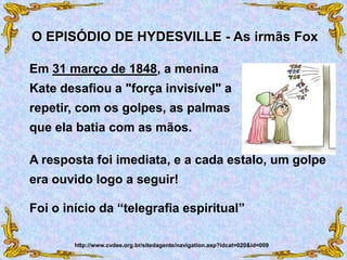 Em 31 março de 1848, a menina
Kate desafiou a "força invisível" a
repetir, com os golpes, as palmas
que ela batia com as mãos.
O EPISÓDIO DE HYDESVILLE - As irmãs Fox
http://www.cvdee.org.br/sitedagente/navigation.asp?idcat=020&id=009
Foi o início da “telegrafia espiritual”
A resposta foi imediata, e a cada estalo, um golpe
era ouvido logo a seguir!
 