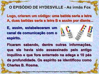 E, assim, estabeleceram um
canal de comunicação com o
espírito.
O EPISÓDIO DE HYDESVILLE - As irmãs Fox
http://www.cvdee.org.br/sitedagente/navigation.asp?idcat=020&id=009
Ficaram sabendo, dentre outras informações,
que ele havia sido assassinado pelo antigo
inquilino e que fora enterrado na adega a 10 pés
de profundidade. Os espírito se identificou como
Charles B. Rosma.
Logo, criaram um código: uma batida seria a letra
A, duas batidas seria a letra B e assim por diante...
 
