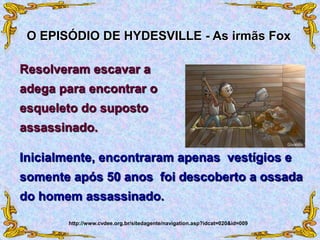 Inicialmente, encontraram apenas vestígios e
somente após 50 anos foi descoberto a ossada
do homem assassinado.
O EPISÓDIO DE HYDESVILLE - As irmãs Fox
http://www.cvdee.org.br/sitedagente/navigation.asp?idcat=020&id=009
Resolveram escavar a
adega para encontrar o
esqueleto do suposto
assassinado.
 