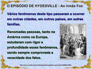 Renomadas pessoas, tanto na
América como na Europa,
estudaram com rigor e
profundidade esses fenômenos,
sendo sempre comprovada a
veracidade dos fatos.
O EPISÓDIO DE HYDESVILLE - As irmãs Fox
Vários fenômenos deste tipo passaram a ocorrer
em outras cidades, em outros países, em outras
famílias.
http://www.cvdee.org.br/sitedagente/navigation.asp?idcat=020&id=009
 