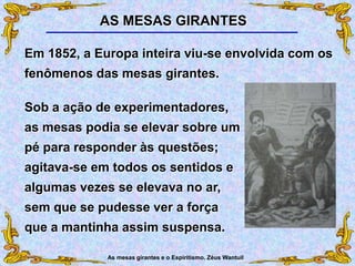 As mesas girantes e o Espiritismo. Zéus Wantuil
Sob a ação de experimentadores,
as mesas podia se elevar sobre um
pé para responder às questões;
agitava-se em todos os sentidos e
algumas vezes se elevava no ar,
sem que se pudesse ver a força
que a mantinha assim suspensa.
Em 1852, a Europa inteira viu-se envolvida com os
fenômenos das mesas girantes.
AS MESAS GIRANTES
 