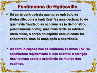 Fenômenos de Hydesville
 Há certa controvérsia quanto ao episódio de
Hydesville, pois a irmã Kate fez uma declaração de
que havia fraudado as ocorrências (e demonstrou
publicamente como), mas mais tarde se retratou.
Além disso, o corpo do espírito comunicante foi
encontrado, mas 50 anos após a ocorrência.
 As comunicações não se limitaram às irmãs Fox: se
espalharam rapidamente e isso chamou a atenção
dos homens sobre a existência do mundo dos
espíritos.
 