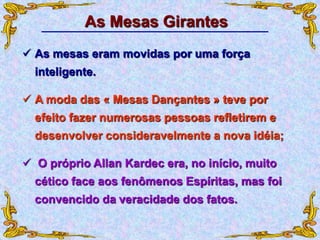  As mesas eram movidas por uma força
inteligente.
 A moda das « Mesas Dançantes » teve por
efeito fazer numerosas pessoas refletirem e
desenvolver consideravelmente a nova idéia;
As Mesas Girantes
 O próprio Allan Kardec era, no início, muito
cético face aos fenômenos Espíritas, mas foi
convencido da veracidade dos fatos.
 