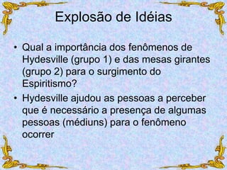 Explosão de Idéias
• Qual a importância dos fenômenos de
Hydesville (grupo 1) e das mesas girantes
(grupo 2) para o surgimento do
Espiritismo?
• Hydesville ajudou as pessoas a perceber
que é necessário a presença de algumas
pessoas (médiuns) para o fenômeno
ocorrer
 