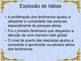 Explosão de Idéias
• A proliferação dos fenômenos ajudou a
despertar a curiosidade das pessoas,
especialmente de pessoas sérias.
• Foi o primeiro fenômeno que despertou a
atenção de uma maneira mais global.
• O nível de acerto das respostas ajudou a
consolidar e aprofundar os estudos sérios
dos fenômenos.
 