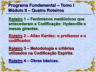 Roteiro 1 – Fenômenos mediúnicos que
antecederam a Codificação: Hydesville e
mesas girantes.
Programa Fundamental – Tomo I
Módulo II – Quatro Roteiros
Roteiro 2 – Allan Kardec: o professor e o
codificador.
Roteiro 3 – Metodologia e critérios
utilizados na Codificação Espírita.
Roteiro 4 – Obras básicas.
 