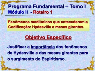 Justificar a importância dos fenômenos
de Hydesville e das mesas girantes para
o surgimento do Espiritismo.
Programa Fundamental – Tomo I
Módulo II - Roteiro 1
Objetivo Específico
Fenômenos mediúnicos que antecederam a
Codificação: Hydesville e mesas girantes.
 