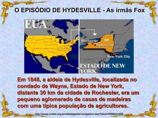Em 1848, a aldeia de Hydesville, localizada no
condado de Wayne, Estado de New York,
distante 30 km da cidade de Rochester, era um
pequeno aglomerado de casas de madeiras
com uma típica população de agricultores.
O EPISÓDIO DE HYDESVILLE - As irmãs Fox
http://www.cvdee.org.br/sitedagente/navigation.asp?idcat=020&id=009
 