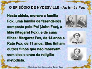 Nesta aldeia, morava a família
Fox, uma família de fazendeiros
composta pelo Pai (John Fox), a
Mãe (Magaret Fox), e de suas
filhas: Margaret Fox, de 14 anos e
Kate Fox, de 11 anos. Eles tinham
outros filhos que não moravam
com eles e eram da religião
metodista.
O EPISÓDIO DE HYDESVILLE - As irmãs Fox
Kate
Margaret
John Margaret
História do Espiritismo. Arthur Conan Doyle
 