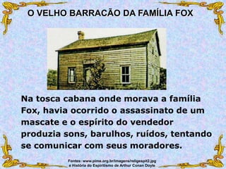Na tosca cabana onde morava a família
Fox, havia ocorrido o assassinato de um
mascate e o espírito do vendedor
produzia sons, barulhos, ruídos, tentando
se comunicar com seus moradores.
O VELHO BARRACÃO DA FAMÍLIA FOX
Fontes: www.pime.org.br/imagens/religespit2.jpg
e História do Espiritismo de Arthur Conan Doyle
 