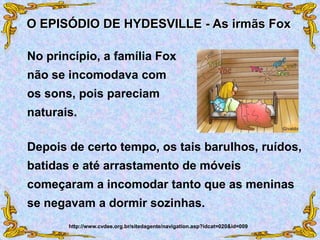No princípio, a família Fox
não se incomodava com
os sons, pois pareciam
naturais.
O EPISÓDIO DE HYDESVILLE - As irmãs Fox
http://www.cvdee.org.br/sitedagente/navigation.asp?idcat=020&id=009
Depois de certo tempo, os tais barulhos, ruídos,
batidas e até arrastamento de móveis
começaram a incomodar tanto que as meninas
se negavam a dormir sozinhas.
 