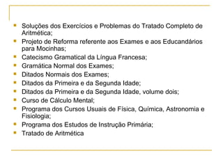  Soluções dos Exercícios e Problemas do Tratado Completo de
Aritmética;
 Projeto de Reforma referente aos Exames e aos Educandários
para Mocinhas;
 Catecismo Gramatical da Língua Francesa;
 Gramática Normal dos Exames;
 Ditados Normais dos Exames;
 Ditados da Primeira e da Segunda Idade;
 Ditados da Primeira e da Segunda Idade, volume dois;
 Curso de Cálculo Mental;
 Programa dos Cursos Usuais de Física, Química, Astronomia e
Fisiologia;
 Programa dos Estudos de Instrução Primária;
 Tratado de Aritmética
 