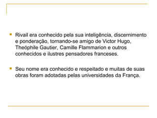  Rivail era conhecido pela sua inteligência, discernimento
e ponderação, tornando-se amigo de Victor Hugo,
Theóphile Gautier, Camille Flammarion e outros
conhecidos e ilustres pensadores franceses.
 Seu nome era conhecido e respeitado e muitas de suas
obras foram adotadas pelas universidades da França.
 