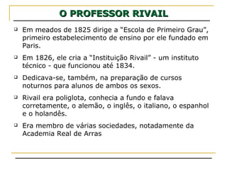 O PROFESSOR RIVAILO PROFESSOR RIVAIL
 Em meados de 1825 dirige a “Escola de Primeiro Grau”,
primeiro estabelecimento de ensino por ele fundado em
Paris.
 Em 1826, ele cria a “Instituição Rivail” - um instituto
técnico - que funcionou até 1834.
 Dedicava-se, também, na preparação de cursos
noturnos para alunos de ambos os sexos.
 Rivail era poliglota, conhecia a fundo e falava
corretamente, o alemão, o inglês, o italiano, o espanhol
e o holandês.
 Era membro de várias sociedades, notadamente da
Academia Real de Arras
 