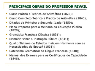 PRINCIPAIS OBRAS DO PROFESSOR RIVAILPRINCIPAIS OBRAS DO PROFESSOR RIVAIL
 Curso Prático e Teórico de Aritmética (1823);
 Curso Completo Teórico e Prático de Aritmética (1845);
 Ditados da Primeira e Segunda Idade (1850);
 Plano Proposto para a Melhoria da Educação Pública
(1828);
 Gramática Francesa Clássica (1831);
 Memória sobre a Instrução Pública (1831);
 Qual o Sistema de Estudos mais em Harmonia com as
Necessidades da Época? (1831);
 Catecismo Gramatical da Língua Francesa (1848);
 Manual dos Exames para os Certificados de Capacidade
(1846).
 
