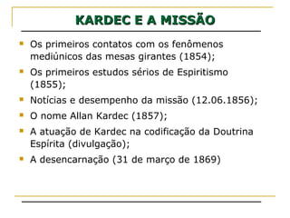 KARDEC E A MISSÃOKARDEC E A MISSÃO
 Os primeiros contatos com os fenômenos
mediúnicos das mesas girantes (1854);
 Os primeiros estudos sérios de Espiritismo
(1855);
 Notícias e desempenho da missão (12.06.1856);
 O nome Allan Kardec (1857);
 A atuação de Kardec na codificação da Doutrina
Espírita (divulgação);
 A desencarnação (31 de março de 1869)
 