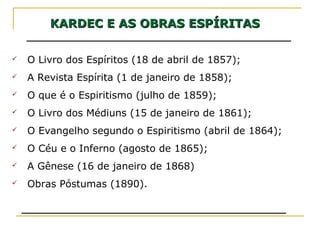 KARDEC E AS OBRAS ESPÍRITASKARDEC E AS OBRAS ESPÍRITAS
 O Livro dos Espíritos (18 de abril de 1857);
 A Revista Espírita (1 de janeiro de 1858);
 O que é o Espiritismo (julho de 1859);
 O Livro dos Médiuns (15 de janeiro de 1861);
 O Evangelho segundo o Espiritismo (abril de 1864);
 O Céu e o Inferno (agosto de 1865);
 A Gênese (16 de janeiro de 1868)
 Obras Póstumas (1890).
 